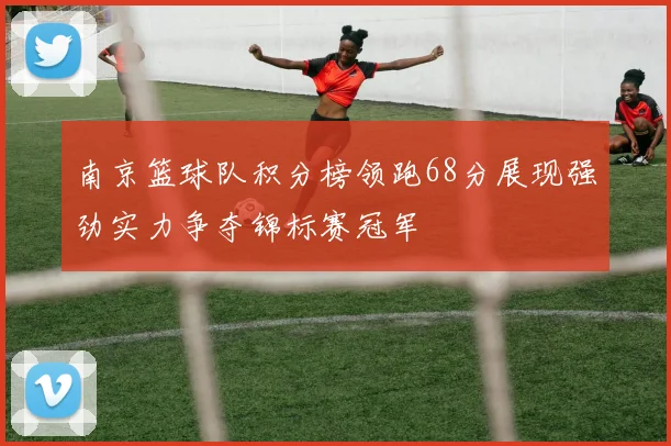 南京篮球队积分榜领跑68分展现强劲实力争夺锦标赛冠军