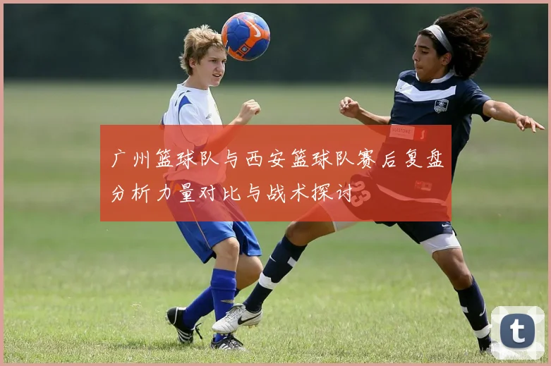 广州篮球队与西安篮球队赛后复盘分析力量对比与战术探讨