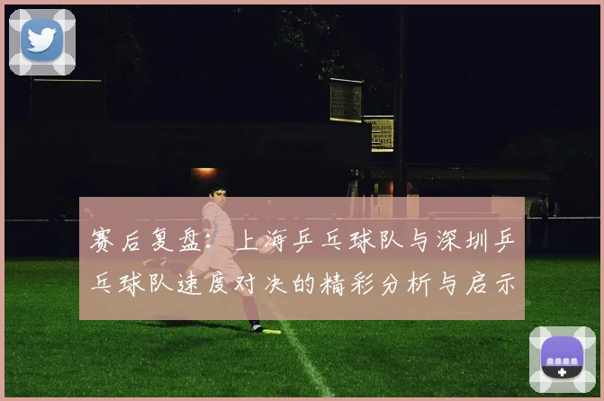 赛后复盘：上海乒乓球队与深圳乒乓球队速度对决的精彩分析与启示