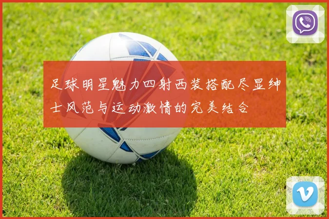 足球明星魅力四射西装搭配尽显绅士风范与运动激情的完美结合