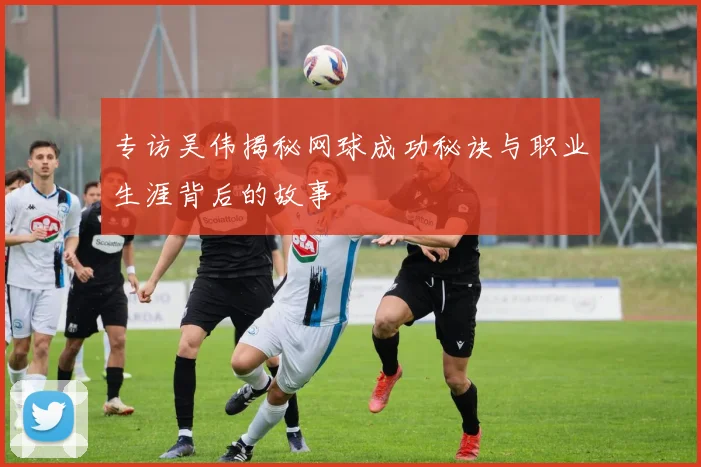 专访吴伟揭秘网球成功秘诀与职业生涯背后的故事