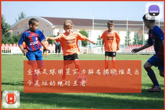 全球足球明星实力排名揭晓谁是当今足坛的绝对王者