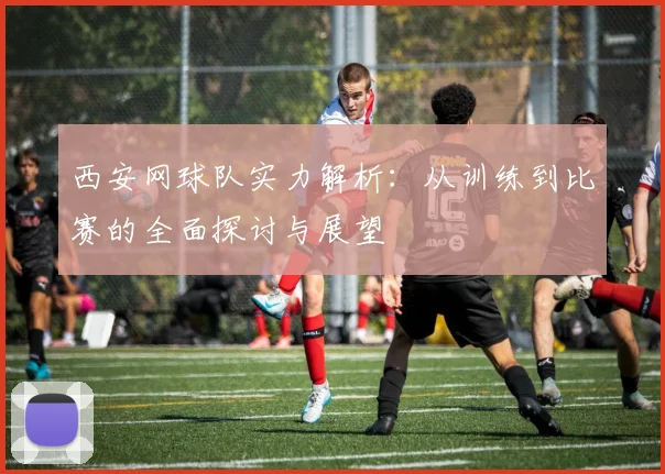 西安网球队实力解析：从训练到比赛的全面探讨与展望