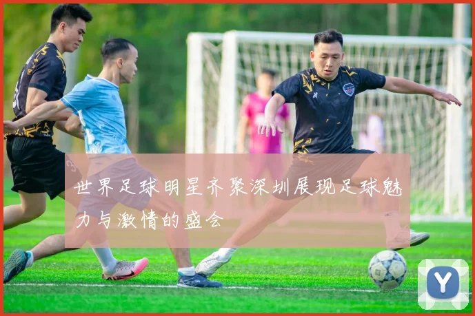 世界足球明星齐聚深圳展现足球魅力与激情的盛会