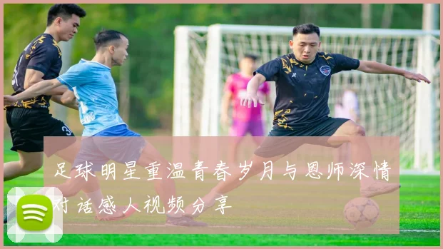 足球明星重温青春岁月与恩师深情对话感人视频分享