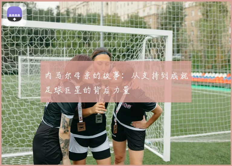 内马尔母亲的故事：从支持到成就足球巨星的背后力量