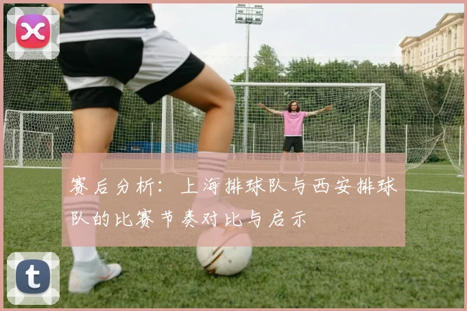 赛后分析：上海排球队与西安排球队的比赛节奏对比与启示