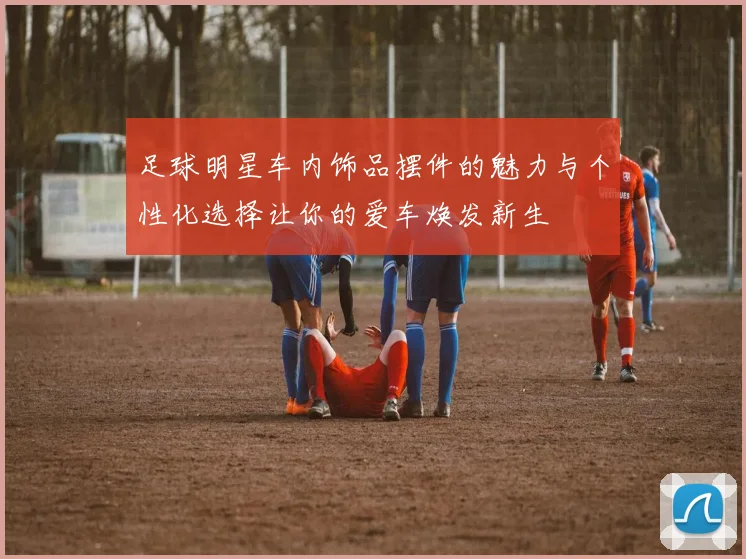 足球明星车内饰品摆件的魅力与个性化选择让你的爱车焕发新生