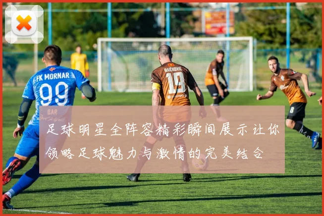 足球明星全阵容精彩瞬间展示让你领略足球魅力与激情的完美结合