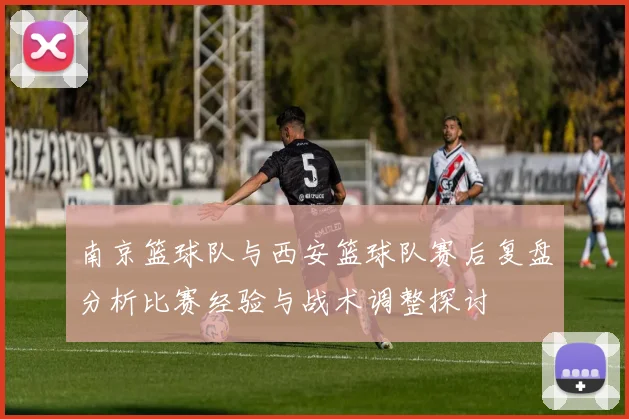 南京篮球队与西安篮球队赛后复盘分析比赛经验与战术调整探讨
