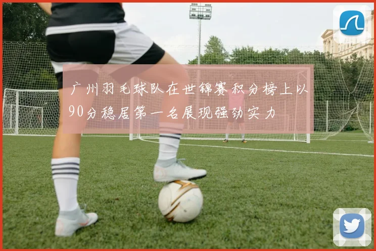 广州羽毛球队在世锦赛积分榜上以90分稳居第一名展现强劲实力