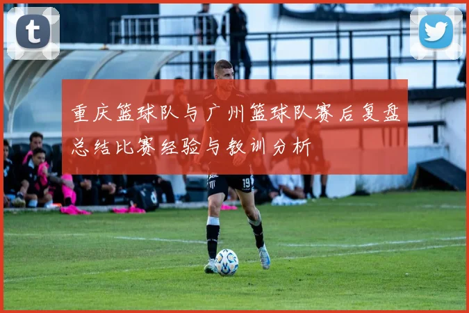 重庆篮球队与广州篮球队赛后复盘总结比赛经验与教训分析