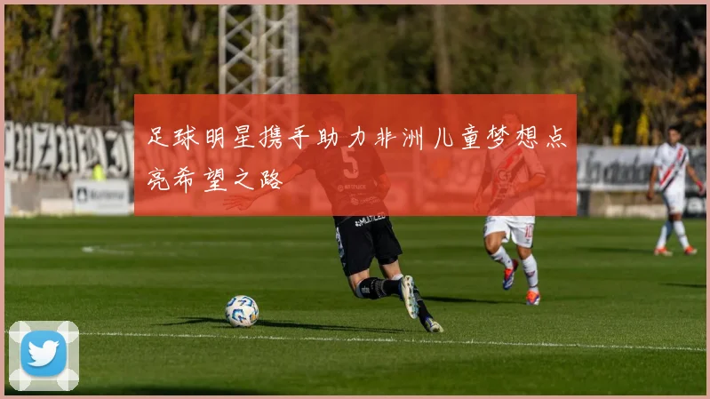 足球明星携手助力非洲儿童梦想点亮希望之路