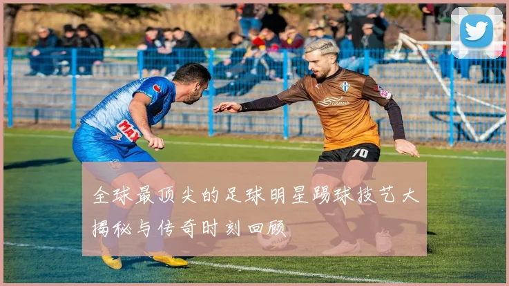 全球最顶尖的足球明星踢球技艺大揭秘与传奇时刻回顾