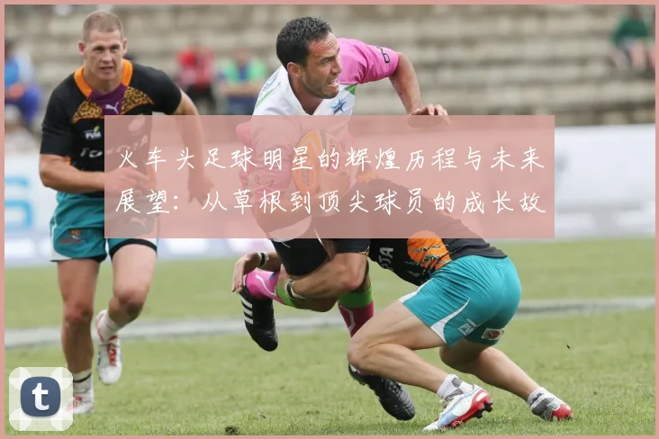 火车头足球明星的辉煌历程与未来展望：从草根到顶尖球员的成长故事