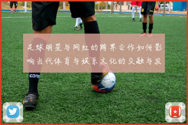 足球明星与网红的跨界合作如何影响当代体育与娱乐文化的交融与发展