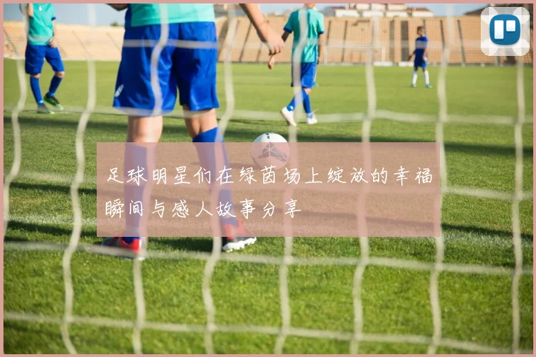 足球明星们在绿茵场上绽放的幸福瞬间与感人故事分享