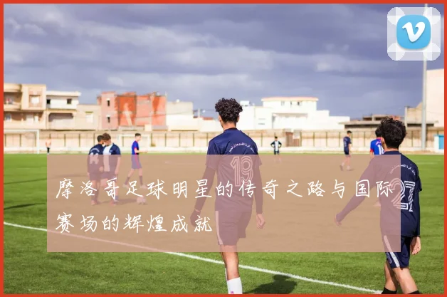 摩洛哥足球明星的传奇之路与国际赛场的辉煌成就