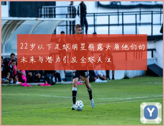 22岁以下足球明星崭露头角他们的未来与潜力引发全球关注