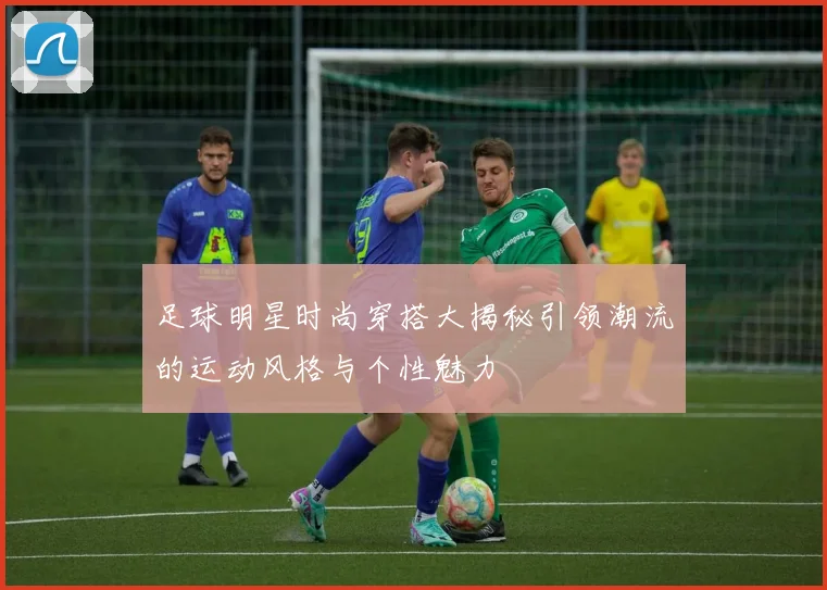 足球明星时尚穿搭大揭秘引领潮流的运动风格与个性魅力