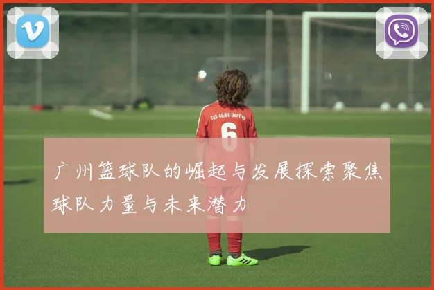 广州篮球队的崛起与发展探索聚焦球队力量与未来潜力