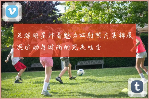 足球明星帅哥魅力四射照片集锦展现运动与时尚的完美结合