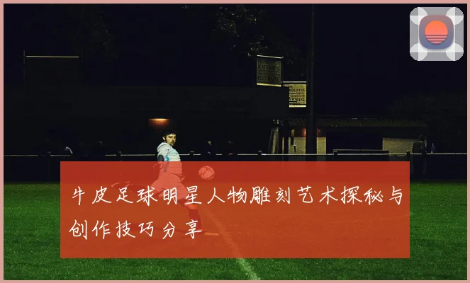 牛皮足球明星人物雕刻艺术探秘与创作技巧分享