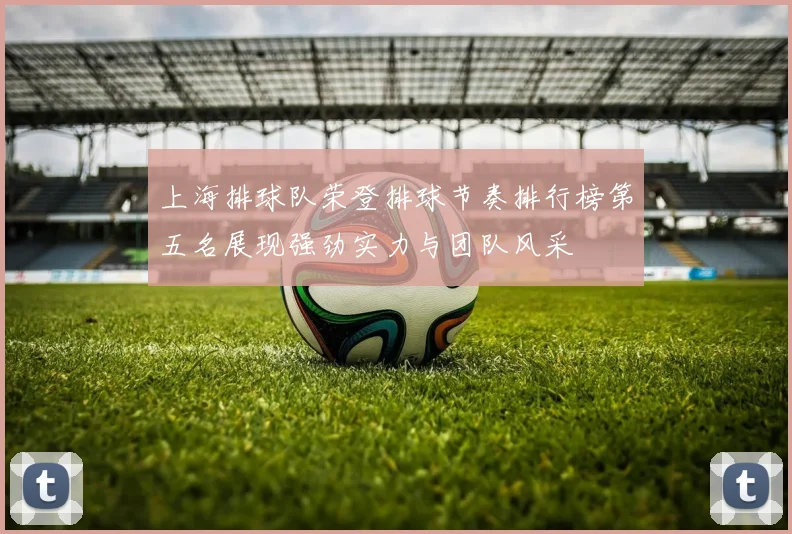 上海排球队荣登排球节奏排行榜第五名展现强劲实力与团队风采