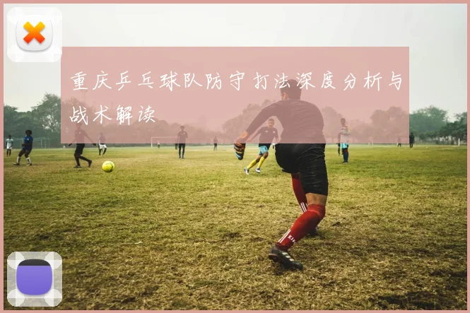 重庆乒乓球队防守打法深度分析与战术解读