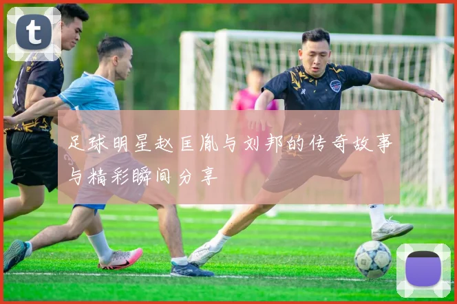 足球明星赵匡胤与刘邦的传奇故事与精彩瞬间分享